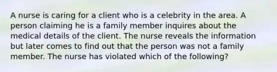 A nurse is caring for a client who is a celebrity in the area. A person claiming he is a family member inquires about the medical details of the client. The nurse reveals the information but later comes to find out that the person was not a family member. The nurse has violated which of the following?