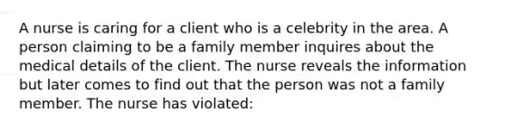 A nurse is caring for a client who is a celebrity in the area. A person claiming to be a family member inquires about the medical details of the client. The nurse reveals the information but later comes to find out that the person was not a family member. The nurse has violated: