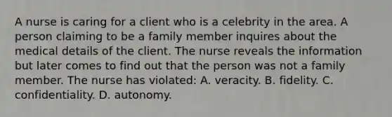 A nurse is caring for a client who is a celebrity in the area. A person claiming to be a family member inquires about the medical details of the client. The nurse reveals the information but later comes to find out that the person was not a family member. The nurse has violated: A. veracity. B. fidelity. C. confidentiality. D. autonomy.