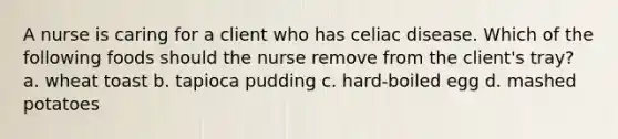 A nurse is caring for a client who has celiac disease. Which of the following foods should the nurse remove from the client's tray? a. wheat toast b. tapioca pudding c. hard-boiled egg d. mashed potatoes