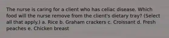 The nurse is caring for a client who has celiac disease. Which food will the nurse remove from the client's dietary tray? (Select all that apply.) a. Rice b. Graham crackers c. Croissant d. Fresh peaches e. Chicken breast