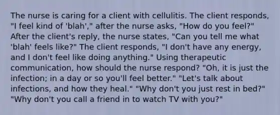 The nurse is caring for a client with cellulitis. The client responds, "I feel kind of 'blah'," after the nurse asks, "How do you feel?" After the client's reply, the nurse states, "Can you tell me what 'blah' feels like?" The client responds, "I don't have any energy, and I don't feel like doing anything." Using therapeutic communication, how should the nurse respond? "Oh, it is just the infection; in a day or so you'll feel better." "Let's talk about infections, and how they heal." "Why don't you just rest in bed?" "Why don't you call a friend in to watch TV with you?"