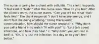 The nurse is caring for a client with cellulitis. The client responds, "I feel kind of 'blah'," after the nurse asks "How do you feel" After the client's reply, the nurse states, "Can you tell me what 'blah' feels like?" The client responds "I don't have any energy, and I don't feel like doing anything." Using therapeutic communication, how should the nurse respond? a. "Why don't you call a friend in to watch TV with you?" b. "Lets talk about infections, and how they heal." c. "Why don't you just rest in bed? d. "Oh, it is just the infection; in a day or so you'll feel better."