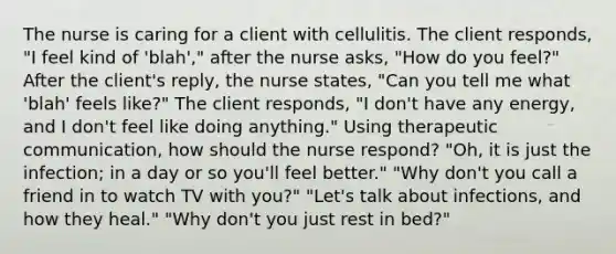 The nurse is caring for a client with cellulitis. The client responds, "I feel kind of 'blah'," after the nurse asks, "How do you feel?" After the client's reply, the nurse states, "Can you tell me what 'blah' feels like?" The client responds, "I don't have any energy, and I don't feel like doing anything." Using therapeutic communication, how should the nurse respond? "Oh, it is just the infection; in a day or so you'll feel better." "Why don't you call a friend in to watch TV with you?" "Let's talk about infections, and how they heal." "Why don't you just rest in bed?"