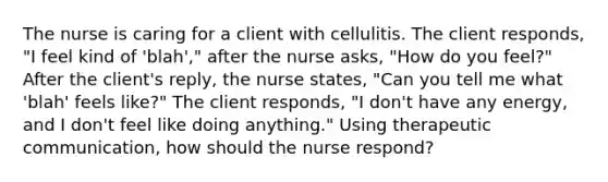 The nurse is caring for a client with cellulitis. The client responds, "I feel kind of 'blah'," after the nurse asks, "How do you feel?" After the client's reply, the nurse states, "Can you tell me what 'blah' feels like?" The client responds, "I don't have any energy, and I don't feel like doing anything." Using <a href='https://www.questionai.com/knowledge/kzaJjOKYgA-therapeutic-communication' class='anchor-knowledge'>therapeutic communication</a>, how should the nurse respond?