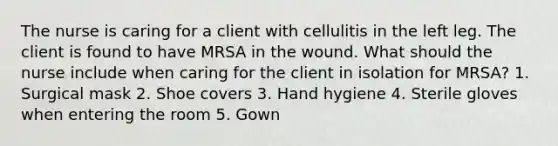 The nurse is caring for a client with cellulitis in the left leg. The client is found to have MRSA in the wound. What should the nurse include when caring for the client in isolation for MRSA? 1. Surgical mask 2. Shoe covers 3. Hand hygiene 4. Sterile gloves when entering the room 5. Gown