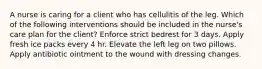 A nurse is caring for a client who has cellulitis of the leg. Which of the following interventions should be included in the nurse's care plan for the client? Enforce strict bedrest for 3 days. Apply fresh ice packs every 4 hr. Elevate the left leg on two pillows. Apply antibiotic ointment to the wound with dressing changes.