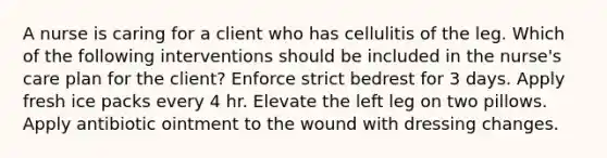 A nurse is caring for a client who has cellulitis of the leg. Which of the following interventions should be included in the nurse's care plan for the client? Enforce strict bedrest for 3 days. Apply fresh ice packs every 4 hr. Elevate the left leg on two pillows. Apply antibiotic ointment to the wound with dressing changes.