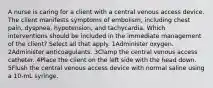 A nurse is caring for a client with a central venous access device. The client manifests symptoms of embolism, including chest pain, dyspnea, hypotension, and tachycardia. Which interventions should be included in the immediate management of the client? Select all that apply. 1Administer oxygen. 2Administer anticoagulants. 3Clamp the central venous access catheter. 4Place the client on the left side with the head down. 5Flush the central venous access device with normal saline using a 10-mL syringe.