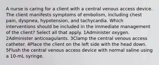 A nurse is caring for a client with a central venous access device. The client manifests symptoms of embolism, including chest pain, dyspnea, hypotension, and tachycardia. Which interventions should be included in the immediate management of the client? Select all that apply. 1Administer oxygen. 2Administer anticoagulants. 3Clamp the central venous access catheter. 4Place the client on the left side with the head down. 5Flush the central venous access device with normal saline using a 10-mL syringe.