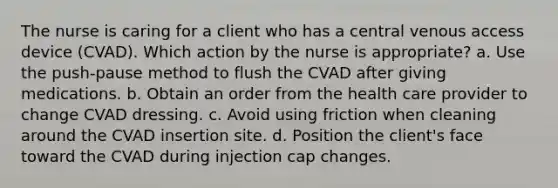 The nurse is caring for a client who has a central venous access device (CVAD). Which action by the nurse is appropriate? a. Use the push-pause method to flush the CVAD after giving medications. b. Obtain an order from the health care provider to change CVAD dressing. c. Avoid using friction when cleaning around the CVAD insertion site. d. Position the client's face toward the CVAD during injection cap changes.