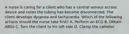 A nurse is caring for a client who has a central venous access device and notes the tubing has become disconnected. The client develops dyspnea and tachycardia. Which of the following actions should the nurse take first? A. Perform an ECG B. Obtain ABGs C. Turn the client to his left side D. Clamp the catheter