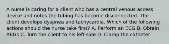 A nurse is caring for a client who has a central venous access device and notes the tubing has become disconnected. The client develops dyspnea and tachycardia. Which of the following actions should the nurse take first? A. Perform an ECG B. Obtain ABGs C. Turn the client to his left side D. Clamp the catheter