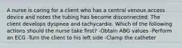 A nurse is caring for a client who has a central venous access device and notes the tubing has become disconnected. The client develops dyspnea and tachycardia. Which of the following actions should the nurse take first? -Obtain ABG values -Perform an ECG -Turn the client to his left side -Clamp the catheter