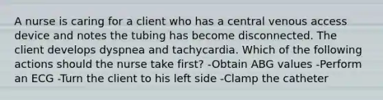 A nurse is caring for a client who has a central venous access device and notes the tubing has become disconnected. The client develops dyspnea and tachycardia. Which of the following actions should the nurse take first? -Obtain ABG values -Perform an ECG -Turn the client to his left side -Clamp the catheter