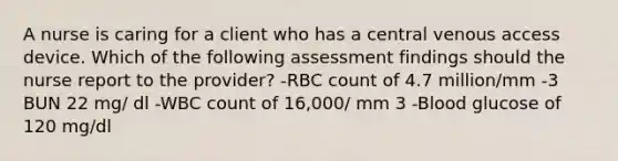 A nurse is caring for a client who has a central venous access device. Which of the following assessment findings should the nurse report to the provider? -RBC count of 4.7 million/mm -3 BUN 22 mg/ dl -WBC count of 16,000/ mm 3 -Blood glucose of 120 mg/dl