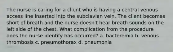 The nurse is caring for a client who is having a central venous access line inserted into the subclavian vein. The client becomes short of breath and the nurse doesn't hear breath sounds on the left side of the chest. What complication from the procedure does the nurse identify has occurred? a. bacteremia b. venous thrombosis c. pneumothorax d. pneumonia