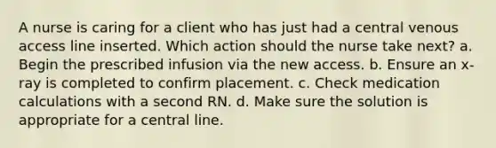 A nurse is caring for a client who has just had a central venous access line inserted. Which action should the nurse take next? a. Begin the prescribed infusion via the new access. b. Ensure an x-ray is completed to confirm placement. c. Check medication calculations with a second RN. d. Make sure the solution is appropriate for a central line.