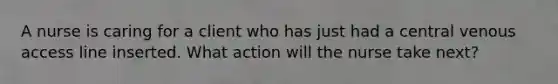 A nurse is caring for a client who has just had a central venous access line inserted. What action will the nurse take next?
