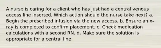 A nurse is caring for a client who has just had a central venous access line inserted. Which action should the nurse take next? a. Begin the prescribed infusion via the new access. b. Ensure an x-ray is completed to confirm placement. c. Check medication calculations with a second RN. d. Make sure the solution is appropriate for a central line