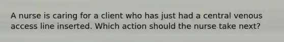 A nurse is caring for a client who has just had a central venous access line inserted. Which action should the nurse take next?