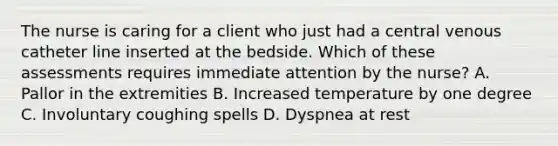 The nurse is caring for a client who just had a central venous catheter line inserted at the bedside. Which of these assessments requires immediate attention by the nurse? A. Pallor in the extremities B. Increased temperature by one degree C. Involuntary coughing spells D. Dyspnea at rest