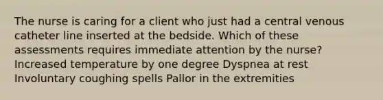 The nurse is caring for a client who just had a central venous catheter line inserted at the bedside. Which of these assessments requires immediate attention by the nurse? Increased temperature by one degree Dyspnea at rest Involuntary coughing spells Pallor in the extremities