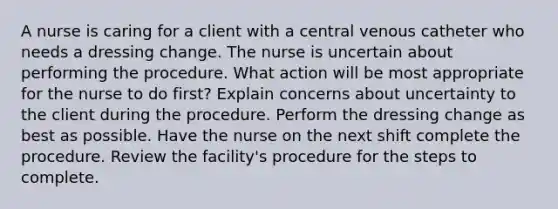 A nurse is caring for a client with a central venous catheter who needs a dressing change. The nurse is uncertain about performing the procedure. What action will be most appropriate for the nurse to do first? Explain concerns about uncertainty to the client during the procedure. Perform the dressing change as best as possible. Have the nurse on the next shift complete the procedure. Review the facility's procedure for the steps to complete.