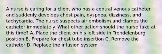 A nurse is caring for a client who has a central venous catheter and suddenly develops chest pain, dyspnea, dizziness, and tachycardia. The nurse suspects air embolism and clamps the catheter immediately. What other action should the nurse take at this time? A. Place the client on his left side in Trendelenburg position B. Prepare for chest tube insertion C. Remove the catheter D. Replace the infusion system