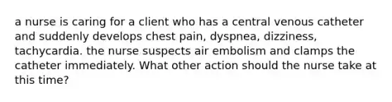 a nurse is caring for a client who has a central venous catheter and suddenly develops chest pain, dyspnea, dizziness, tachycardia. the nurse suspects air embolism and clamps the catheter immediately. What other action should the nurse take at this time?