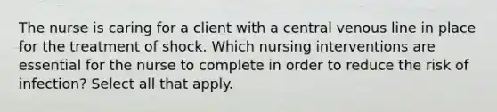 The nurse is caring for a client with a central venous line in place for the treatment of shock. Which nursing interventions are essential for the nurse to complete in order to reduce the risk of infection? Select all that apply.