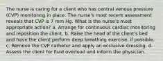 The nurse is caring for a client who has central venous pressure (CVP) monitoring in place. The nurse's most recent assessment reveals that CVP is 7 mm Hg. What is the nurse's most appropriate action? a. Arrange for continuous cardiac monitoring and reposition the client. b. Raise the head of the client's bed and have the client perform deep breathing exercise, if possible. c. Remove the CVP catheter and apply an occlusive dressing. d. Assess the client for fluid overload and inform the physician.