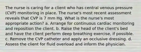 The nurse is caring for a client who has central venous pressure (CVP) monitoring in place. The nurse's most recent assessment reveals that CVP is 7 mm Hg. What is the nurse's most appropriate action? a. Arrange for continuous cardiac monitoring and reposition the client. b. Raise the head of the client's bed and have the client perform deep breathing exercise, if possible. c. Remove the CVP catheter and apply an occlusive dressing. d. Assess the client for fluid overload and inform the physician.