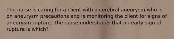 The nurse is caring for a client with a cerebral aneurysm who is on aneurysm precautions and is monitoring the client for signs of aneurysm rupture. The nurse understands that an early sign of rupture is which?