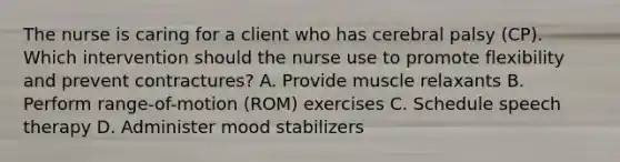 The nurse is caring for a client who has cerebral palsy​ (CP). Which intervention should the nurse use to promote flexibility and prevent​ contractures? A. Provide muscle relaxants B. Perform​ range-of-motion (ROM) exercises C. Schedule speech therapy D. Administer mood stabilizers