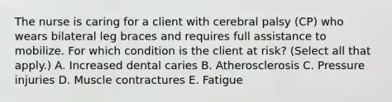 The nurse is caring for a client with cerebral palsy​ (CP) who wears bilateral leg braces and requires full assistance to mobilize. For which condition is the client at​ risk? (Select all that​ apply.) A. Increased dental caries B. Atherosclerosis C. Pressure injuries D. Muscle contractures E. Fatigue