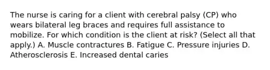 The nurse is caring for a client with cerebral palsy​ (CP) who wears bilateral leg braces and requires full assistance to mobilize. For which condition is the client at​ risk? (Select all that​ apply.) A. Muscle contractures B. Fatigue C. Pressure injuries D. Atherosclerosis E. Increased dental caries