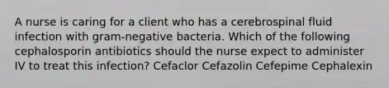 A nurse is caring for a client who has a cerebrospinal fluid infection with gram-negative bacteria. Which of the following cephalosporin antibiotics should the nurse expect to administer IV to treat this infection? Cefaclor Cefazolin Cefepime Cephalexin