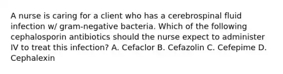 A nurse is caring for a client who has a cerebrospinal fluid infection w/ gram-negative bacteria. Which of the following cephalosporin antibiotics should the nurse expect to administer IV to treat this infection? A. Cefaclor B. Cefazolin C. Cefepime D. Cephalexin