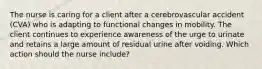 The nurse is caring for a client after a cerebrovascular accident (CVA) who is adapting to functional changes in mobility. The client continues to experience awareness of the urge to urinate and retains a large amount of residual urine after voiding. Which action should the nurse include?