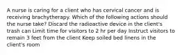 A nurse is caring for a client who has cervical cancer and is receiving brachytherapy. Which of the following actions should the nurse take? Discard the radioactive device in the client's trash can Limit time for visitors to 2 hr per day Instruct visitors to remain 3 feet from the client Keep soiled bed linens in the client's room