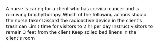 A nurse is caring for a client who has cervical cancer and is receiving brachytherapy. Which of the following actions should the nurse take? Discard the radioactive device in the client's trash can Limit time for visitors to 2 hr per day Instruct visitors to remain 3 feet from the client Keep soiled bed linens in the client's room