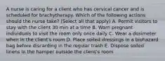 A nurse is caring for a client who has cervical cancer and is scheduled for brachytherapy. Which of the following actions should the nurse take? (Select all that apply) A. Permit visitors to stay with the client 30 min at a time B. Warn pregnant individuals to visit the room only once daily C. Wear a dosimeter when in the client's room D. Place soiled dressings in a biohazard bag before discarding in the regular trash E. Dispose soiled linens in the hamper outside the client's room