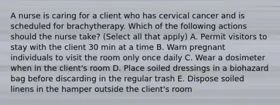 A nurse is caring for a client who has cervical cancer and is scheduled for brachytherapy. Which of the following actions should the nurse take? (Select all that apply) A. Permit visitors to stay with the client 30 min at a time B. Warn pregnant individuals to visit the room only once daily C. Wear a dosimeter when in the client's room D. Place soiled dressings in a biohazard bag before discarding in the regular trash E. Dispose soiled linens in the hamper outside the client's room