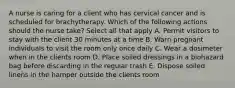 A nurse is caring for a client who has cervical cancer and is scheduled for brachytherapy. Which of the following actions should the nurse take? Select all that apply A. Permit visitors to stay with the client 30 minutes at a time B. Warn pregnant individuals to visit the room only once daily C. Wear a dosimeter when in the clients room D. Place soiled dressings in a biohazard bag before discarding in the regular trash E. Dispose soiled linens in the hamper outside the clients room