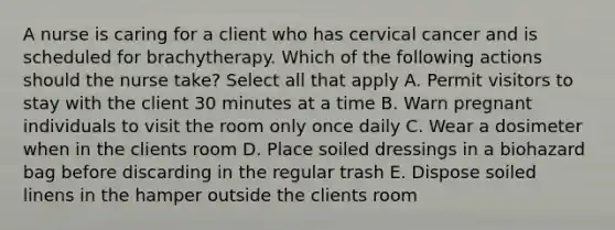 A nurse is caring for a client who has cervical cancer and is scheduled for brachytherapy. Which of the following actions should the nurse take? Select all that apply A. Permit visitors to stay with the client 30 minutes at a time B. Warn pregnant individuals to visit the room only once daily C. Wear a dosimeter when in the clients room D. Place soiled dressings in a biohazard bag before discarding in the regular trash E. Dispose soiled linens in the hamper outside the clients room