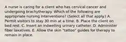 A nurse is caring for a client who has cervical cancer and undergoing brachytherapy. Which of the following are appropriate nursing interventions? (Select all that apply.) A. Permit visitors to stay 30 min at a time. B. Place the client on bed rest. C. Insert an indwelling urinary catheter. D. Administer fiber laxatives. E. Allow the skin "tattoo" guides for therapy to remain in place.