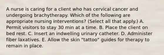 A nurse is caring for a client who has cervical cancer and undergoing brachytherapy. Which of the following are appropriate nursing interventions? (Select all that apply.) A. Permit visitors to stay 30 min at a time. B. Place the client on bed rest. C. Insert an indwelling urinary catheter. D. Administer fiber laxatives. E. Allow the skin "tattoo" guides for therapy to remain in place.