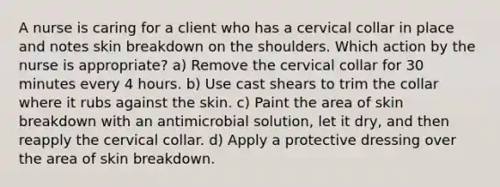 A nurse is caring for a client who has a cervical collar in place and notes skin breakdown on the shoulders. Which action by the nurse is appropriate? a) Remove the cervical collar for 30 minutes every 4 hours. b) Use cast shears to trim the collar where it rubs against the skin. c) Paint the area of skin breakdown with an antimicrobial solution, let it dry, and then reapply the cervical collar. d) Apply a protective dressing over the area of skin breakdown.