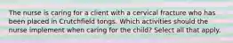 The nurse is caring for a client with a cervical fracture who has been placed in Crutchfield tongs. Which activities should the nurse implement when caring for the child? Select all that apply.